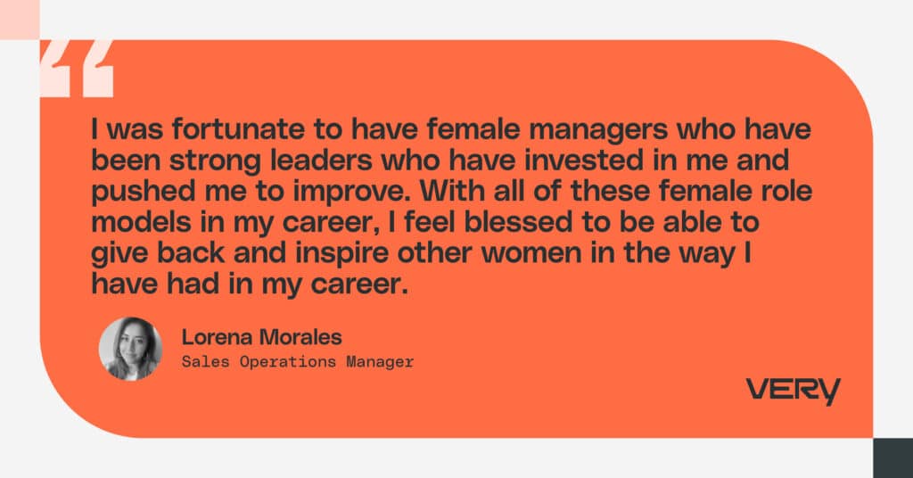 As a leader, I want to say to other women: know your value and show the rest of your team their value. I’ve had amazing female leaders my whole career, and I want to give back to the next generation of leaders. I want to help these leaders feel valued, and I especially want to give back to the women on my team.