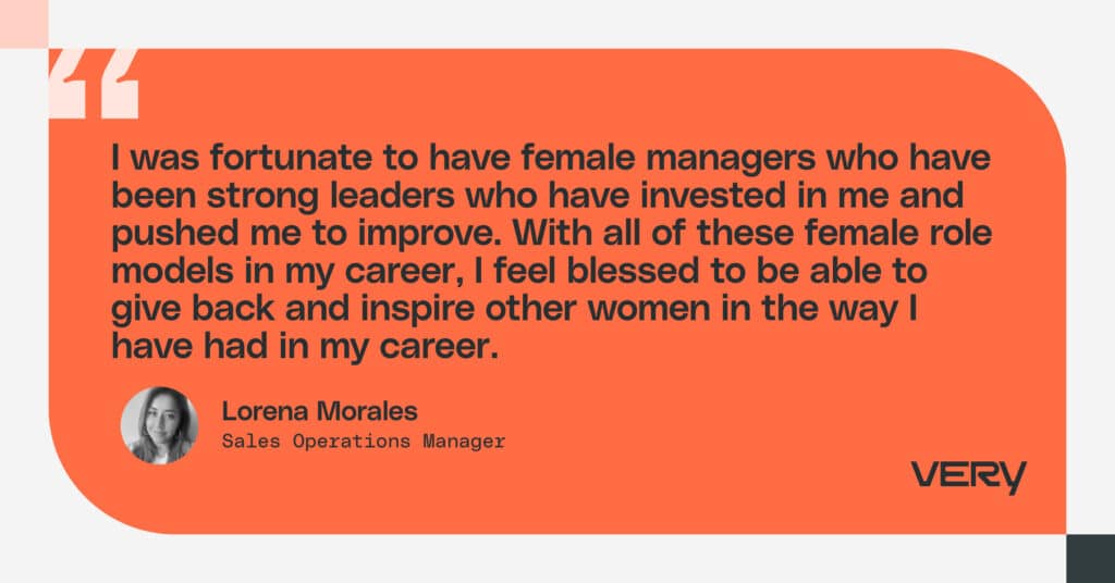 As a leader, I want to say to other women: know your value and show the rest of your team their value. I’ve had amazing female leaders my whole career, and I want to give back to the next generation of leaders. I want to help these leaders feel valued, and I especially want to give back to the women on my team.